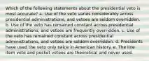 Which of the following statements about the presidential veto is most accurate? a. Use of the veto varies considerably across presidential administrations, and vetoes are seldom overridden. b. Use of the veto has remained constant across presidential administrations, and vetoes are frequently overridden. c. Use of the veto has remained constant across presidential administrations, and vetoes are seldom overridden. d. Presidents have used the veto only twice in American history. e. The line item veto and pocket vetoes are theoretical and never used.