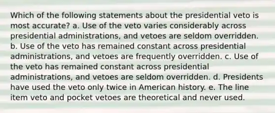 Which of the following statements about the presidential veto is most accurate? a. Use of the veto varies considerably across presidential administrations, and vetoes are seldom overridden. b. Use of the veto has remained constant across presidential administrations, and vetoes are frequently overridden. c. Use of the veto has remained constant across presidential administrations, and vetoes are seldom overridden. d. Presidents have used the veto only twice in American history. e. The line item veto and pocket vetoes are theoretical and never used.