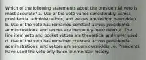 Which of the following statements about the presidential veto is most accurate? a. Use of the veto varies considerably across presidential administrations, and vetoes are seldom overridden. b. Use of the veto has remained constant across presidential administrations, and vetoes are frequently overridden. c. The line item veto and pocket vetoes are theoretical and never used. d. Use of the veto has remained constant across presidential administrations, and vetoes are seldom overridden. e. Presidents have used the veto only twice in American history.