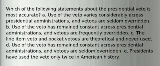 Which of the following statements about the presidential veto is most accurate? a. Use of the veto varies considerably across presidential administrations, and vetoes are seldom overridden. b. Use of the veto has remained constant across presidential administrations, and vetoes are frequently overridden. c. The line item veto and pocket vetoes are theoretical and never used. d. Use of the veto has remained constant across presidential administrations, and vetoes are seldom overridden. e. Presidents have used the veto only twice in American history.