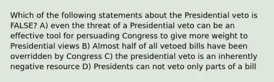 Which of the following statements about the Presidential veto is FALSE? A) even the threat of a Presidential veto can be an effective tool for persuading Congress to give more weight to Presidential views B) Almost half of all vetoed bills have been overridden by Congress C) the presidential veto is an inherently negative resource D) Presidents can not veto only parts of a bill