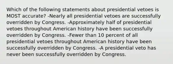 Which of the following statements about presidential vetoes is MOST accurate? -Nearly all presidential vetoes are successfully overridden by Congress. -Approximately half of presidential vetoes throughout American history have been successfully overridden by Congress. -Fewer than 10 percent of all presidential vetoes throughout American history have been successfully overridden by Congress. -A presidential veto has never been successfully overridden by Congress.