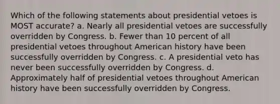 Which of the following statements about presidential vetoes is MOST accurate? a. Nearly all presidential vetoes are successfully overridden by Congress. b. Fewer than 10 percent of all presidential vetoes throughout American history have been successfully overridden by Congress. c. A presidential veto has never been successfully overridden by Congress. d. Approximately half of presidential vetoes throughout American history have been successfully overridden by Congress.