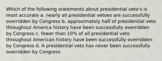 Which of the following statements about presidential veto's is most accurate a. nearly all presidential vetoes are successfully overridden by Congress b. approximately half of presidential veto throughout America history have been successfully overridden by Congress c. fewer than 10% of all presidential veto throughout American history have been successfully overridden by Congress d. A presidential veto has never been successfully overridden by Congress