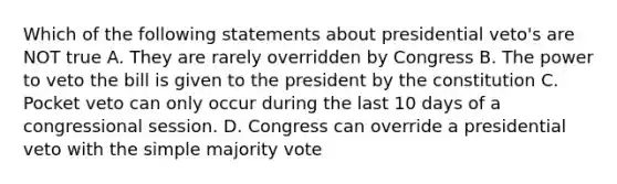 Which of the following statements about presidential veto's are NOT true A. They are rarely overridden by Congress B. The power to veto the bill is given to the president by the constitution C. Pocket veto can only occur during the last 10 days of a congressional session. D. Congress can override a presidential veto with the simple majority vote