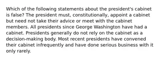 Which of the following statements about the president's cabinet is false? The president must, constitutionally, appoint a cabinet but need not take their advice or meet with the cabinet members. All presidents since George Washington have had a cabinet. Presidents generally do not rely on the cabinet as a decision-making body. Most recent presidents have convened their cabinet infrequently and have done serious business with it only rarely.