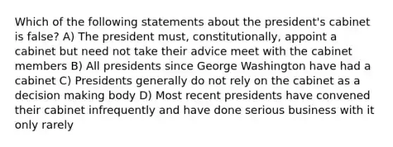 Which of the following statements about the president's cabinet is false? A) The president must, constitutionally, appoint a cabinet but need not take their advice meet with the cabinet members B) All presidents since George Washington have had a cabinet C) Presidents generally do not rely on the cabinet as a decision making body D) Most recent presidents have convened their cabinet infrequently and have done serious business with it only rarely