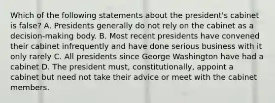 Which of the following statements about the president's cabinet is false? A. Presidents generally do not rely on the cabinet as a decision-making body. B. Most recent presidents have convened their cabinet infrequently and have done serious business with it only rarely C. All presidents since George Washington have had a cabinet D. The president must, constitutionally, appoint a cabinet but need not take their advice or meet with the cabinet members.