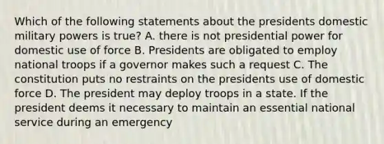 Which of the following statements about the presidents domestic military powers is true? A. there is not presidential power for domestic use of force B. Presidents are obligated to employ national troops if a governor makes such a request C. The constitution puts no restraints on the presidents use of domestic force D. The president may deploy troops in a state. If the president deems it necessary to maintain an essential national service during an emergency