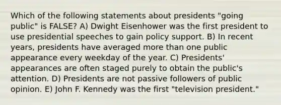 Which of the following statements about presidents "going public" is FALSE? A) Dwight Eisenhower was the first president to use presidential speeches to gain policy support. B) In recent years, presidents have averaged <a href='https://www.questionai.com/knowledge/keWHlEPx42-more-than' class='anchor-knowledge'>more than</a> one public appearance every weekday of the year. C) Presidents' appearances are often staged purely to obtain the public's attention. D) Presidents are not passive followers of public opinion. E) John F. Kennedy was the first "television president."