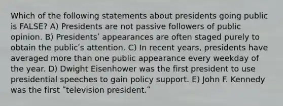 Which of the following statements about presidents going public is FALSE? A) Presidents are not passive followers of public opinion. B) Presidentsʹ appearances are often staged purely to obtain the publicʹs attention. C) In recent years, presidents have averaged more than one public appearance every weekday of the year. D) Dwight Eisenhower was the first president to use presidential speeches to gain policy support. E) John F. Kennedy was the first ʺtelevision president.ʺ