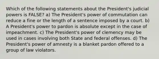 Which of the following statements about the President's judicial powers is FALSE? a) The President's power of commutation can reduce a fine or the length of a sentence imposed by a court. b) A President's power to pardon is absolute except in the case of impeachment. c) The President's power of clemency may be used in cases involving both State and federal offenses. d) The President's power of amnesty is a blanket pardon offered to a group of law violators.