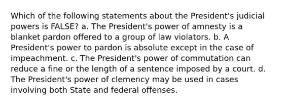 Which of the following statements about the President's judicial powers is FALSE? a. The President's power of amnesty is a blanket pardon offered to a group of law violators. b. A President's power to pardon is absolute except in the case of impeachment. c. The President's power of commutation can reduce a fine or the length of a sentence imposed by a court. d. The President's power of clemency may be used in cases involving both State and federal offenses.