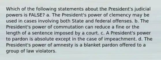 Which of the following statements about the President's judicial powers is FALSE? a. The President's power of clemency may be used in cases involving both State and federal offenses. b. The President's power of commutation can reduce a fine or the length of a sentence imposed by a court. c. A President's power to pardon is absolute except in the case of impeachment. d. The President's power of amnesty is a blanket pardon offered to a group of law violators.