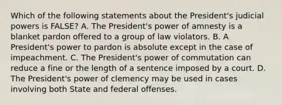 Which of the following statements about the President's judicial powers is FALSE? A. The President's power of amnesty is a blanket pardon offered to a group of law violators. B. A President's power to pardon is absolute except in the case of impeachment. C. The President's power of commutation can reduce a fine or the length of a sentence imposed by a court. D. The President's power of clemency may be used in cases involving both State and federal offenses.