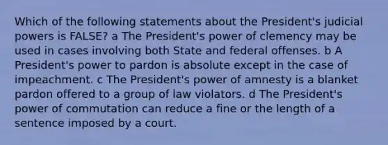 Which of the following statements about the President's judicial powers is FALSE? a The President's power of clemency may be used in cases involving both State and federal offenses. b A President's power to pardon is absolute except in the case of impeachment. c The President's power of amnesty is a blanket pardon offered to a group of law violators. d The President's power of commutation can reduce a fine or the length of a sentence imposed by a court.