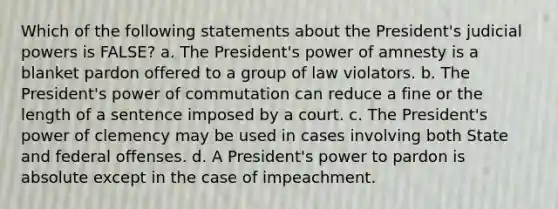 Which of the following statements about the President's <a href='https://www.questionai.com/knowledge/ksTmPSjHjx-judicial-power' class='anchor-knowledge'>judicial power</a>s is FALSE? a. The President's power of amnesty is a blanket pardon offered to a group of law violators. b. The President's power of commutation can reduce a fine or the length of a sentence imposed by a court. c. The President's power of clemency may be used in cases involving both State and federal offenses. d. A President's power to pardon is absolute except in the case of impeachment.