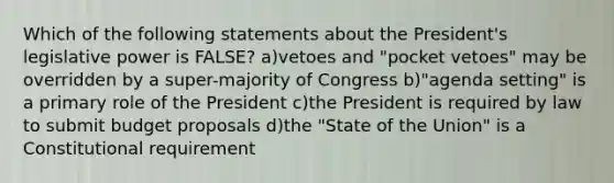 Which of the following statements about the President's legislative power is FALSE? a)vetoes and "pocket vetoes" may be overridden by a super-majority of Congress b)"agenda setting" is a primary role of the President c)the President is required by law to submit budget proposals d)the "State of the Union" is a Constitutional requirement