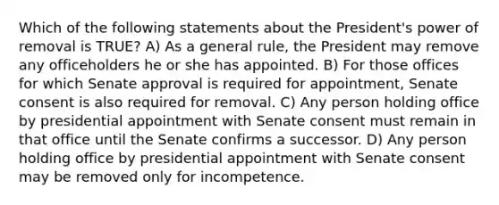 Which of the following statements about the President's power of removal is TRUE? A) As a general rule, the President may remove any officeholders he or she has appointed. B) For those offices for which Senate approval is required for appointment, Senate consent is also required for removal. C) Any person holding office by presidential appointment with Senate consent must remain in that office until the Senate confirms a successor. D) Any person holding office by presidential appointment with Senate consent may be removed only for incompetence.