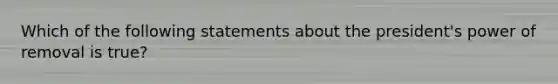 Which of the following statements about the president's power of removal is true?