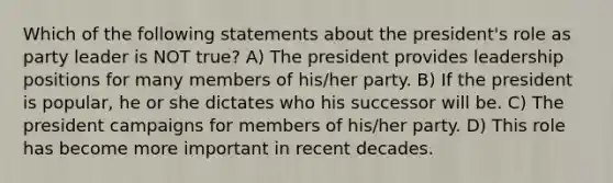 Which of the following statements about the president's role as party leader is NOT true? A) The president provides leadership positions for many members of his/her party. B) If the president is popular, he or she dictates who his successor will be. C) The president campaigns for members of his/her party. D) This role has become more important in recent decades.