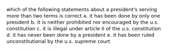 which of the following statements about a president's serving more than two terms is correct a. it has been done by only one president b. it is neither prohibited nor encouraged by the u.s. constitution c. it is illegal under article II of the u.s. constitution d. it has never been done by a president e. it has been ruled unconstitutional by the u.s. supreme court