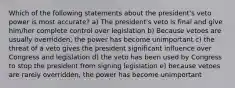 Which of the following statements about the president's veto power is most accurate? a) The president's veto is final and give him/her complete control over legislation b) Because vetoes are usually overridden, the power has become unimportant c) the threat of a veto gives the president significant influence over Congress and legislation d) the veto has been used by Congress to stop the president from signing legislation e) because vetoes are rarely overridden, the power has become unimportant