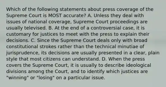 Which of the following statements about press coverage of the Supreme Court is MOST accurate? A. Unless they deal with issues of national coverage, Supreme Court proceedings are usually televised. B. At the end of a controversial case, it is customary for justices to meet with the press to explain their decisions. C. Since the Supreme Court deals only with broad constitutional strokes rather than the technical minutiae of jurisprudence, its decisions are usually presented in a clear, plain style that most citizens can understand. D. When the press covers the Supreme Court, it is usually to describe ideological divisions among the Court, and to identify which justices are "winning" or "losing" on a particular issue.