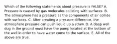 Which of the following statements about pressure is FALSE? A. Pressure is caused by gas molecules colliding with surfaces. B. The atmosphere has a pressure as the components of air collide with surfaces. C. After creating a pressure difference, the atmosphere pressure can push liquid up a straw. D. A deep well dug in the ground must have the pump located at the bottom of the well in order to have water come to the surface. E. All of the above are true.