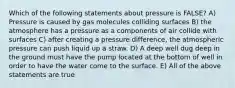 Which of the following statements about pressure is FALSE? A) Pressure is caused by gas molecules colliding surfaces B) the atmosphere has a pressure as a components of air collide with surfaces C) after creating a pressure difference, the atmospheric pressure can push liquid up a straw. D) A deep well dug deep in the ground must have the pump located at the bottom of well in order to have the water come to the surface. E) All of the above statements are true