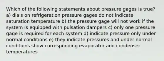 Which of the following statements about pressure gages is true? a) dials on refrigeration pressure gages do not indicate saturation temperature b) the pressure gage will not work if the system is equipped with pulsation dampers c) only one pressure gage is required for each system d) indicate pressure only under normal conditions e) they indicate pressures and under normal conditions show corresponding evaporator and condenser temperatures