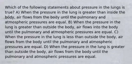 Which of the following statements about pressure in the lungs is true? A) When the pressure in the lung is greater than inside the body, air flows from the body until the pulmonary and atmospheric pressures are equal. B) When the pressure in the lung is greater than outside the body, air flows into the body until the pulmonary and atmospheric pressures are equal. C) When the pressure in the lung is less than outside the body, air flows from the body until the pulmonary and atmospheric pressures are equal. D) When the pressure in the lung is greater than outside the body, air flows from the body until the pulmonary and atmospheric pressures are equal.