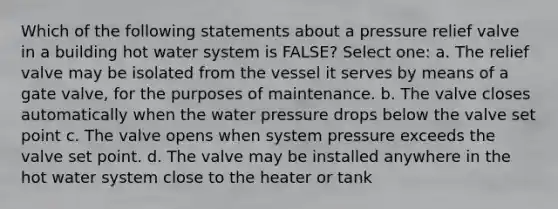 Which of the following statements about a pressure relief valve in a building hot water system is FALSE? Select one: a. The relief valve may be isolated from the vessel it serves by means of a gate valve, for the purposes of maintenance. b. The valve closes automatically when the water pressure drops below the valve set point c. The valve opens when system pressure exceeds the valve set point. d. The valve may be installed anywhere in the hot water system close to the heater or tank