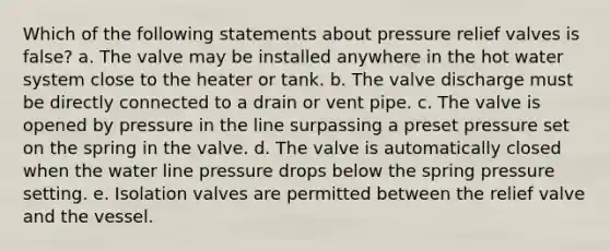 Which of the following statements about pressure relief valves is false? a. The valve may be installed anywhere in the hot water system close to the heater or tank. b. The valve discharge must be directly connected to a drain or vent pipe. c. The valve is opened by pressure in the line surpassing a preset pressure set on the spring in the valve. d. The valve is automatically closed when the water line pressure drops below the spring pressure setting. e. Isolation valves are permitted between the relief valve and the vessel.