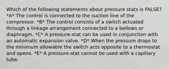 Which of the following statements about pressure stats is FALSE? *A* The control is connected to the suction line of the compressor. *B* The control consists of a switch actuated through a linkage arrangement connected to a bellows or diaphragm. *C* A pressure-stat can be used in conjunction with an automatic expansion valve. *D* When the pressure drops to the minimum allowable the switch acts opposite to a thermostat and opens. *E* A pressure-stat cannot be used with a capillary tube.