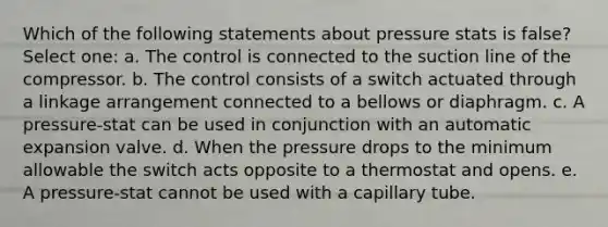 Which of the following statements about pressure stats is false? Select one: a. The control is connected to the suction line of the compressor. b. The control consists of a switch actuated through a linkage arrangement connected to a bellows or diaphragm. c. A pressure-stat can be used in conjunction with an automatic expansion valve. d. When the pressure drops to the minimum allowable the switch acts opposite to a thermostat and opens. e. A pressure-stat cannot be used with a capillary tube.