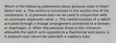 Which of the following statements about pressure stats is false? Select one: a. The control is connected to the suction line of the compressor. b. A pressure-stat can be used in conjunction with an automatic expansion valve. c. The control consists of a switch actuated through a linkage arrangement connected to a bellows or diaphragm. d. When the pressure drops to the minimum allowable the switch acts opposite to a thermostat and opens. e. A pressure-stat cannot be used with a capillary tube.