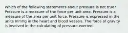 Which of the following statements about pressure is not true? Pressure is a measure of the force per unit area. Pressure is a measure of the area per unit force. Pressure is expressed in the units mmHg in the heart and blood vessels. The force of gravity is involved in the calculating of pressure exerted.