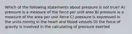 Which of the following statements about pressure is not true? A) pressure is a measure of the force per unit area B) pressure is a measure of the area per unit force C) pressure is expressed in the units mmHg in the heart and blood vessels D) the force of gravity is involved in the calculating of pressure exerted