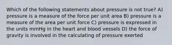 Which of the following statements about pressure is not true? A) pressure is a measure of the force per unit area B) pressure is a measure of the area per unit force C) pressure is expressed in the units mmHg in the heart and blood vessels D) the force of gravity is involved in the calculating of pressure exerted