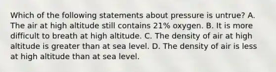 Which of the following statements about pressure is untrue? A. The air at high altitude still contains 21% oxygen. B. It is more difficult to breath at high altitude. C. The density of air at high altitude is greater than at sea level. D. The density of air is less at high altitude than at sea level.