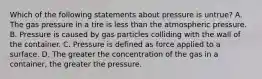 Which of the following statements about pressure is untrue? A. The gas pressure in a tire is less than the atmospheric pressure. B. Pressure is caused by gas particles colliding with the wall of the container. C. Pressure is defined as force applied to a surface. D. The greater the concentration of the gas in a container, the greater the pressure.