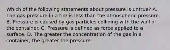 Which of the following statements about pressure is untrue? A. The gas pressure in a tire is less than the atmospheric pressure. B. Pressure is caused by gas particles colliding with the wall of the container. C. Pressure is defined as force applied to a surface. D. The greater the concentration of the gas in a container, the greater the pressure.