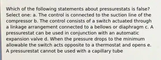 Which of the following statements about pressurestats is false? Select one: a. The control is connected to the suction line of the compressor b. The control consists of a switch actuated through a linkage arrangement connected to a bellows or diaphragm c. A pressurestat can be used in conjunction with an automatic expansion valve d. When the pressure drops to the minimum allowable the switch acts opposite to a thermostat and opens e. A pressurestat cannot be used with a capillary tube