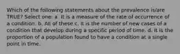 Which of the following statements about the prevalence is/are TRUE? Select one: a. It is a measure of the rate of occurrence of a condition. b. All of these c. It is the number of new cases of a condition that develop during a specific period of time. d. It is the proportion of a population found to have a condition at a single point in time.