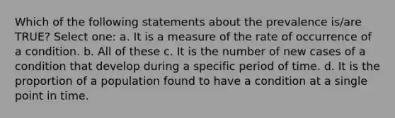 Which of the following statements about the prevalence is/are TRUE? Select one: a. It is a measure of the rate of occurrence of a condition. b. All of these c. It is the number of new cases of a condition that develop during a specific period of time. d. It is the proportion of a population found to have a condition at a single point in time.