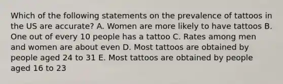 Which of the following statements on the prevalence of tattoos in the US are accurate? A. Women are more likely to have tattoos B. One out of every 10 people has a tattoo C. Rates among men and women are about even D. Most tattoos are obtained by people aged 24 to 31 E. Most tattoos are obtained by people aged 16 to 23