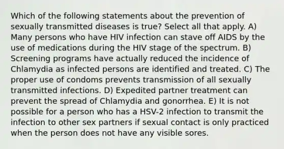 Which of the following statements about the prevention of sexually transmitted diseases is true? Select all that apply. A) Many persons who have HIV infection can stave off AIDS by the use of medications during the HIV stage of the spectrum. B) Screening programs have actually reduced the incidence of Chlamydia as infected persons are identified and treated. C) The proper use of condoms prevents transmission of all sexually transmitted infections. D) Expedited partner treatment can prevent the spread of Chlamydia and gonorrhea. E) It is not possible for a person who has a HSV-2 infection to transmit the infection to other sex partners if sexual contact is only practiced when the person does not have any visible sores.