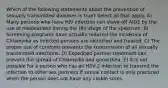 Which of the following statements about the prevention of sexually transmitted diseases is true? Select all that apply. A) Many persons who have HIV infection can stave off AIDS by the use of medications during the HIV stage of the spectrum. B) Screening programs have actually reduced the incidence of Chlamydia as infected persons are identified and treated. C) The proper use of condoms prevents the transmission of all sexually transmitted infections. D) Expedited partner treatment can prevent the spread of Chlamydia and gonorrhea. E) It is not possible for a person who has an HSV-2 infection to transmit the infection to other sex partners if sexual contact is only practiced when the person does not have any visible sores.