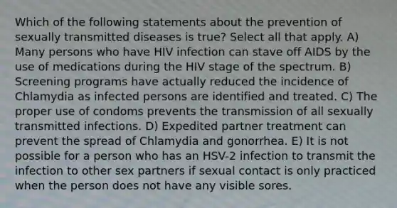 Which of the following statements about the prevention of sexually transmitted diseases is true? Select all that apply. A) Many persons who have HIV infection can stave off AIDS by the use of medications during the HIV stage of the spectrum. B) Screening programs have actually reduced the incidence of Chlamydia as infected persons are identified and treated. C) The proper use of condoms prevents the transmission of all sexually transmitted infections. D) Expedited partner treatment can prevent the spread of Chlamydia and gonorrhea. E) It is not possible for a person who has an HSV-2 infection to transmit the infection to other sex partners if sexual contact is only practiced when the person does not have any visible sores.